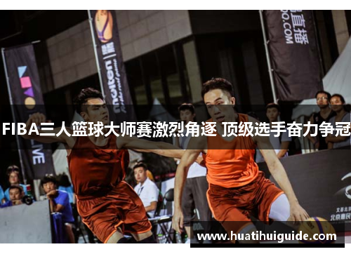 FIBA三人篮球大师赛激烈角逐 顶级选手奋力争冠