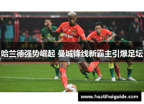 哈兰德强势崛起 曼城锋线新霸主引爆足坛